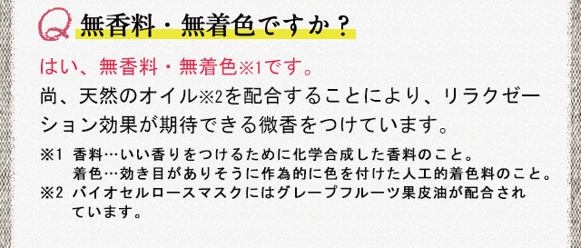 無香料・無着色ですか？ はい、無香料・無着色※1です。尚、天然のオイル※2を配合することにより、リラクゼーション効果が期待できる微香をつけています。※1 香料…いい香りをつけるために化学合成した香料のこと。着色…効き目がありそうに作為的に色を付けた人工的着色料のこと。※2 バイオセルロースマスクにはグレープフルーツ果皮油が配合されています。