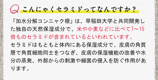 こんにゃくセラミドってなんですか？「加水分解コンニャク根」は、早稲田大学と共同開発した独自の天然保湿成分で、米や小麦などに比べて7～15倍ものセラミドが含まれているといわれています。セラミドはもともと体内にある保湿成分で、皮膚の角質層で角質細胞同士をつなぎ、皮膚の保湿機能の改善や水分の蒸発、外部からの刺激や細菌の侵入を防ぐ作用があります。
