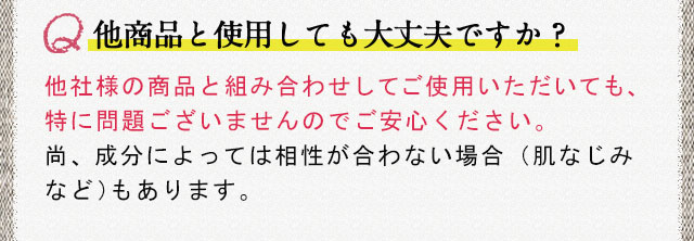 他商品と使用しても大丈夫ですか？ 他社様の商品と組み合わせしてご使用いただいても、特に問題ございませんのでご安心ください。尚、成分によっては相性が合わない場合（肌なじみなど）もあります。