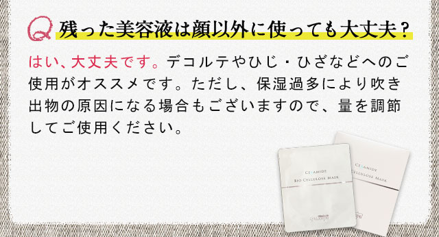 残った美容液は顔以外に使っても大丈夫？はい、大丈夫です。デコルテやひじ・ひざなどへのご使用がオススメです。ただし、保湿過多により吹き出物の原因になる場合もございますので、量を調節してご使用ください。