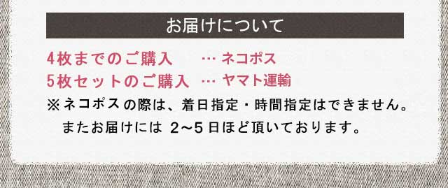お届けについて4枚までのご購入   …メール便5枚セットのご購入 …ヤマト運輸の宅配便※メール便の際は、着日指定・時間指定はできません。　またお届けには５?７日ほど頂いております。
